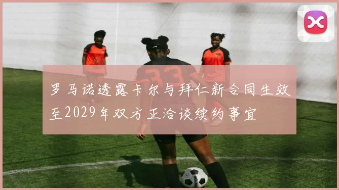 罗马诺透露卡尔与拜仁新合同生效至2029年双方正洽谈续约事宜