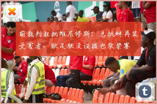 前裁判狂批维尼修斯：总挑衅再装受害者，欧足联没证据也敢禁赛