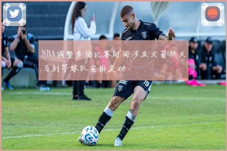 NBA调整多场比赛时间涉及火箭热火马刺等球队安排变动