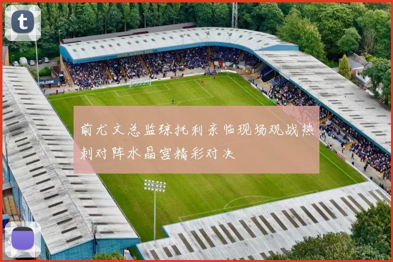 前尤文总监琼托利亲临现场观战热刺对阵水晶宫精彩对决