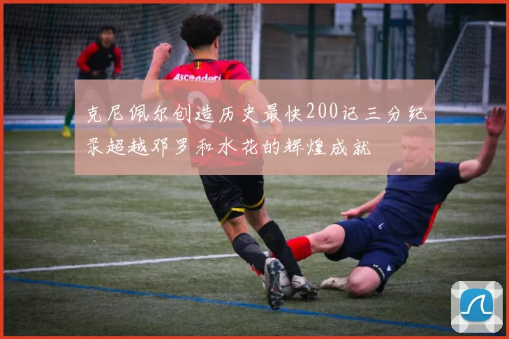 克尼佩尔创造历史最快200记三分纪录超越邓罗和水花的辉煌成就