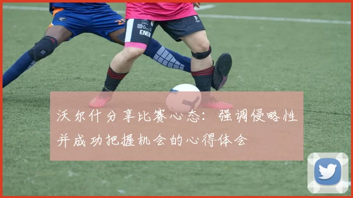 沃尔什分享比赛心态：强调侵略性并成功把握机会的心得体会