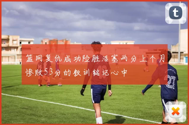篮网复仇成功险胜活塞两分上个月惨败53分的教训铭记心中