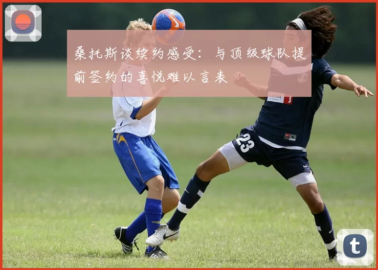桑托斯谈续约感受：与顶级球队提前签约的喜悦难以言表