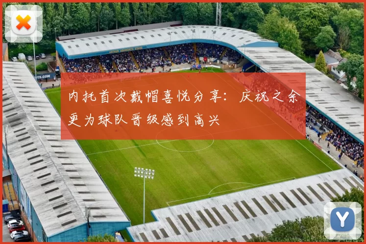 内托首次戴帽喜悦分享：庆祝之余更为球队晋级感到高兴