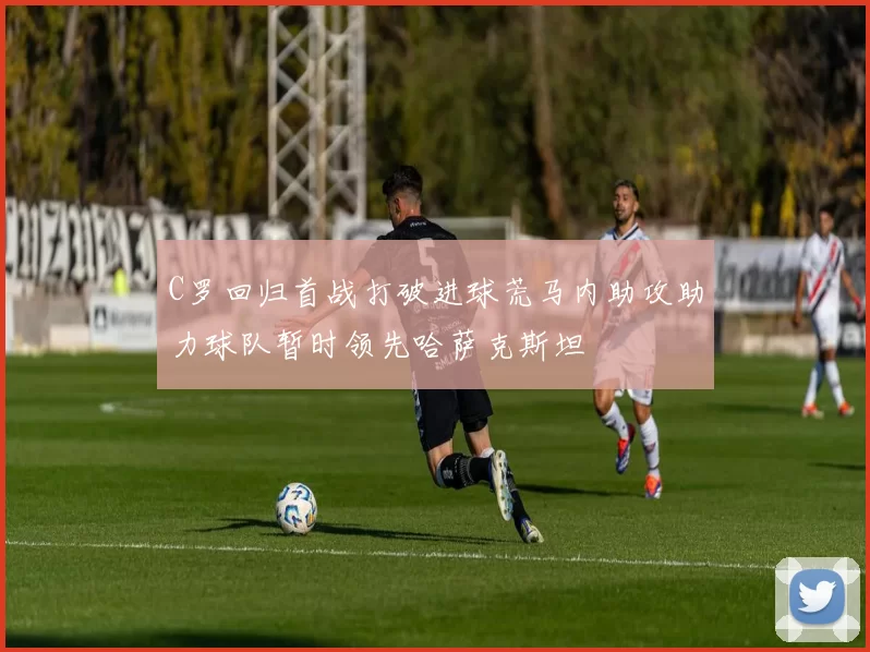 C罗回归首战打破进球荒马内助攻助力球队暂时领先哈萨克斯坦