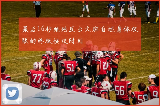 最后16秒绝地反击文班自述身体极限的终极快攻时刻