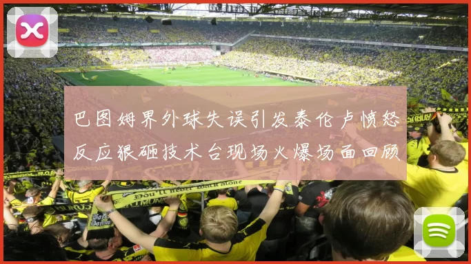 巴图姆界外球失误引发泰伦卢愤怒反应狠砸技术台现场火爆场面回顾