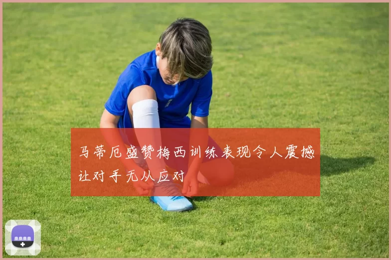 马蒂厄盛赞梅西训练表现令人震撼让对手无从应对