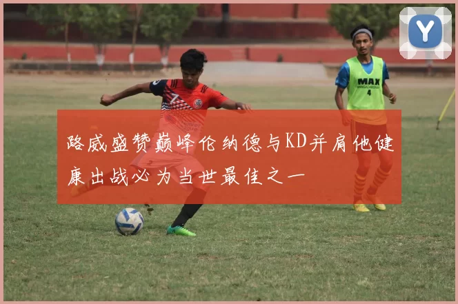 路威盛赞巅峰伦纳德与KD并肩他健康出战必为当世最佳之一