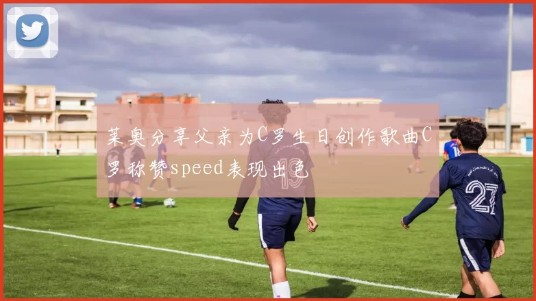 莱奥分享父亲为C罗生日创作歌曲C罗称赞speed表现出色