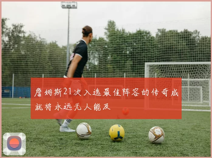 詹姆斯21次入选最佳阵容的传奇成就将永远无人能及