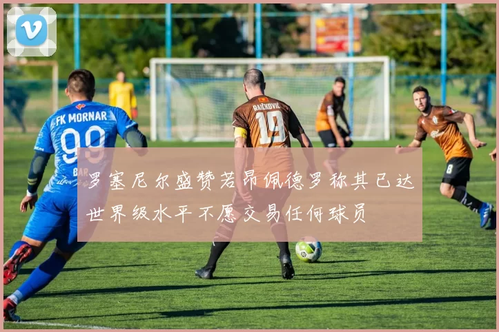 罗塞尼尔盛赞若昂佩德罗称其已达世界级水平不愿交易任何球员