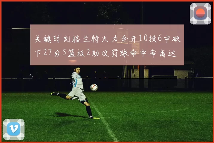 关键时刻格兰特火力全开10投6中砍下27分5篮板2助攻罚球命中率高达857